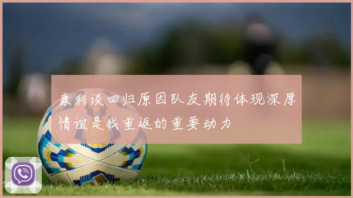 康利谈回归原因队友期待体现深厚情谊是我重返的重要动力