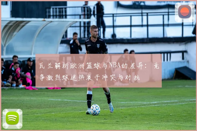 瓦兰解析欧洲篮球与NBA的差异：竞争激烈球迷热衷于冲突与对抗