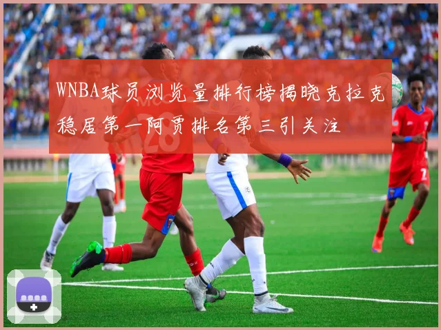 WNBA球员浏览量排行榜揭晓克拉克稳居第一阿贾排名第三引关注