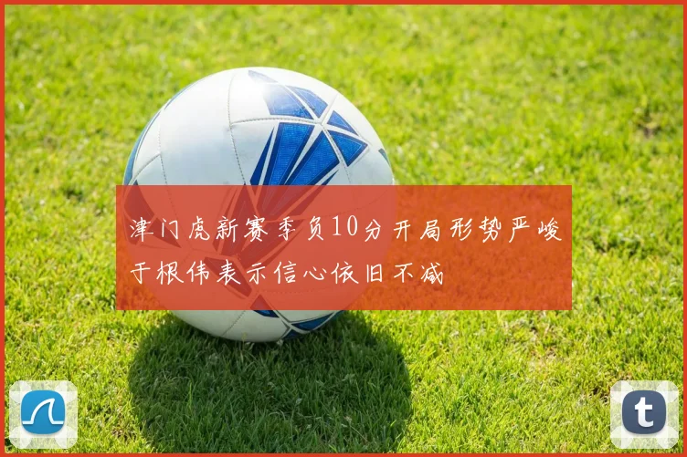 津门虎新赛季负10分开局形势严峻于根伟表示信心依旧不减