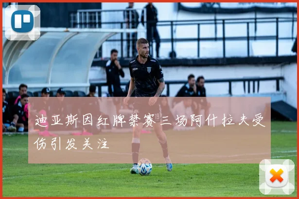 迪亚斯因红牌禁赛三场阿什拉夫受伤引发关注