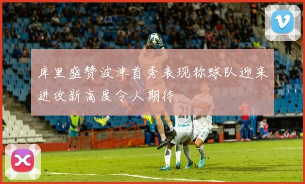 库里盛赞波津首秀表现称球队迎来进攻新高度令人期待