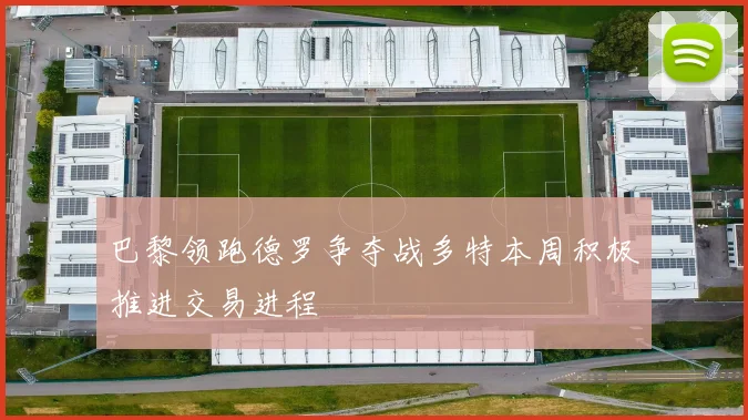 巴黎领跑德罗争夺战多特本周积极推进交易进程