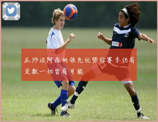 瓜帅谈阿森纳领先优势称赛季仍有变数一切皆有可能