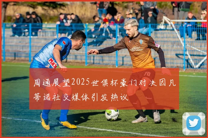周通展望2025世俱杯豪门对决因凡蒂诺社交媒体引发热议