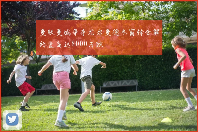 曼联曼城争夺尤尔曼德冬窗转会解约金高达8000万欧