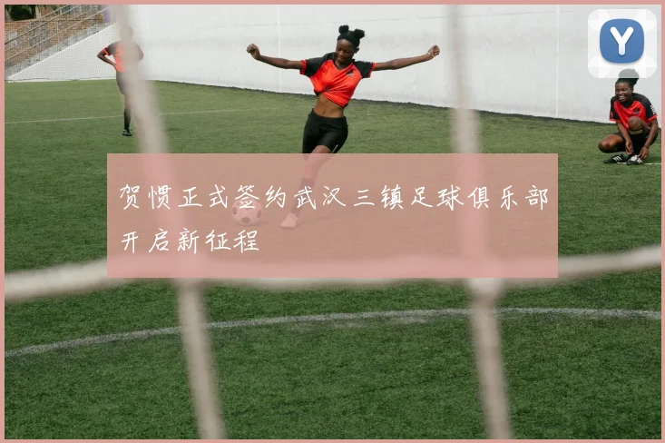 贺惯正式签约武汉三镇足球俱乐部开启新征程