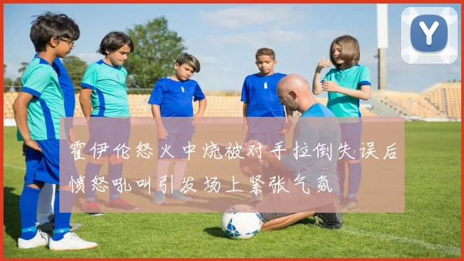 霍伊伦怒火中烧被对手拉倒失误后愤怒吼叫引发场上紧张气氛