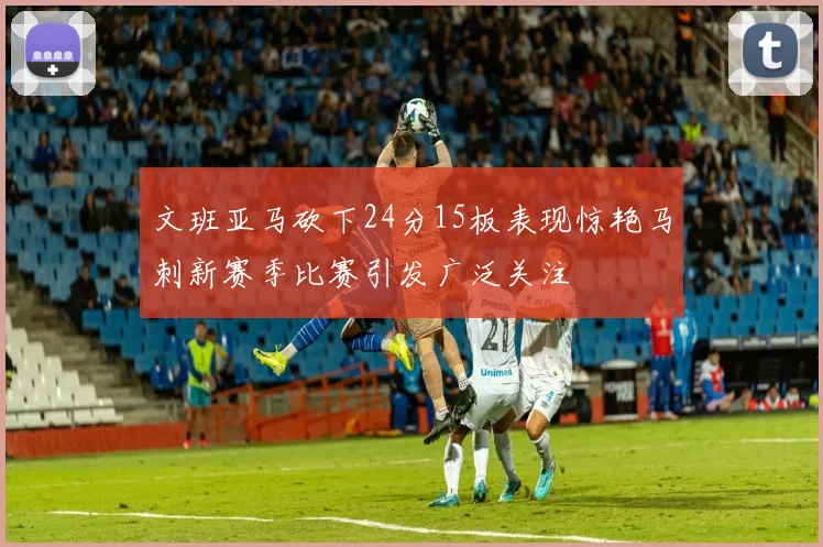 文班亚马砍下24分15板表现惊艳马刺新赛季比赛引发广泛关注