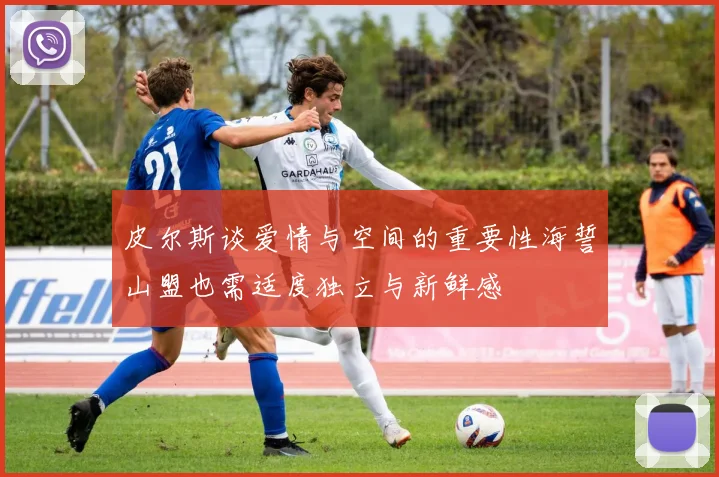 皮尔斯谈爱情与空间的重要性海誓山盟也需适度独立与新鲜感