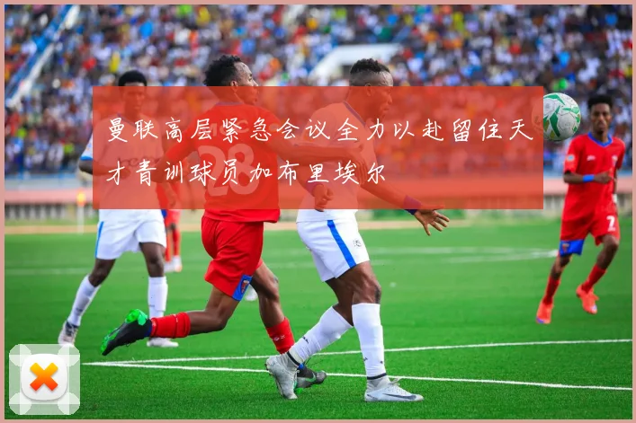 曼联高层紧急会议全力以赴留住天才青训球员加布里埃尔