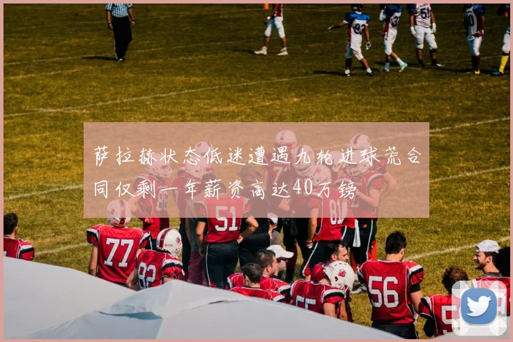 萨拉赫状态低迷遭遇九轮进球荒合同仅剩一年薪资高达40万镑