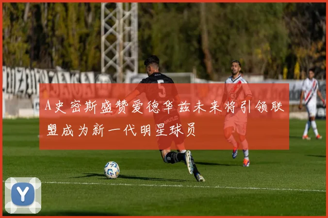 A史密斯盛赞爱德华兹未来将引领联盟成为新一代明星球员