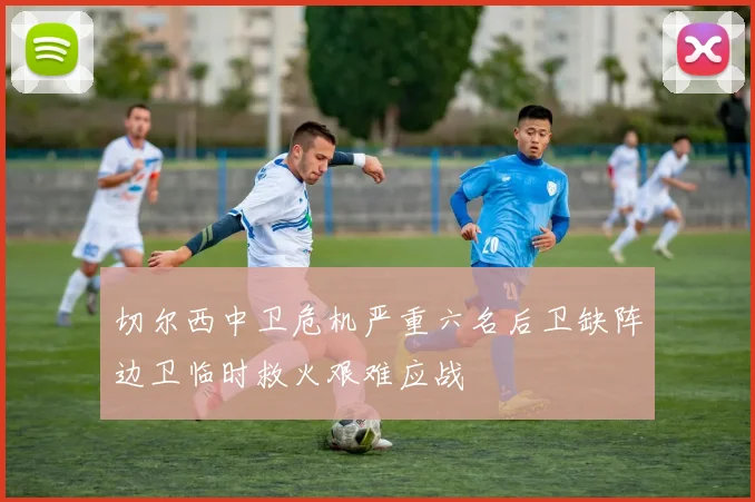 切尔西中卫危机严重六名后卫缺阵边卫临时救火艰难应战