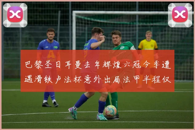 巴黎圣日耳曼去年辉煌六冠今季遭遇滑铁卢法杯意外出局法甲半程仅列第二