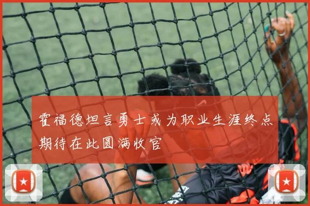 霍福德坦言勇士或为职业生涯终点期待在此圆满收官