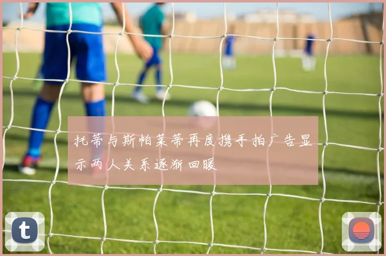托蒂与斯帕莱蒂再度携手拍广告显示两人关系逐渐回暖