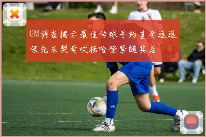GM调查揭示最佳传球手约基奇遥遥领先东契奇吹杨哈登紧随其后