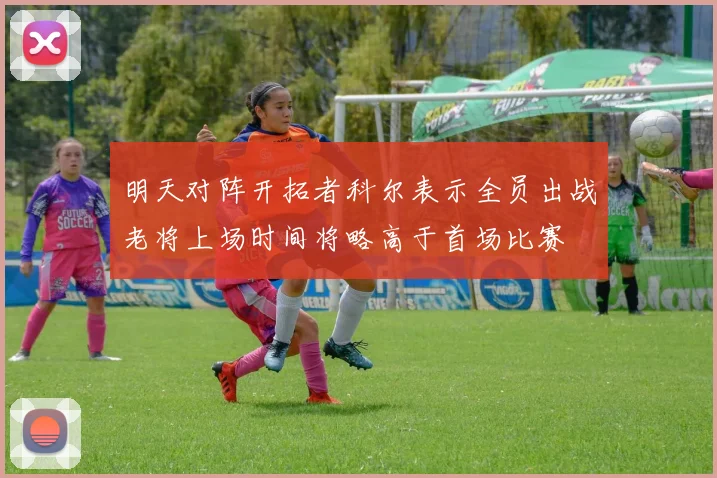 明天对阵开拓者科尔表示全员出战老将上场时间将略高于首场比赛