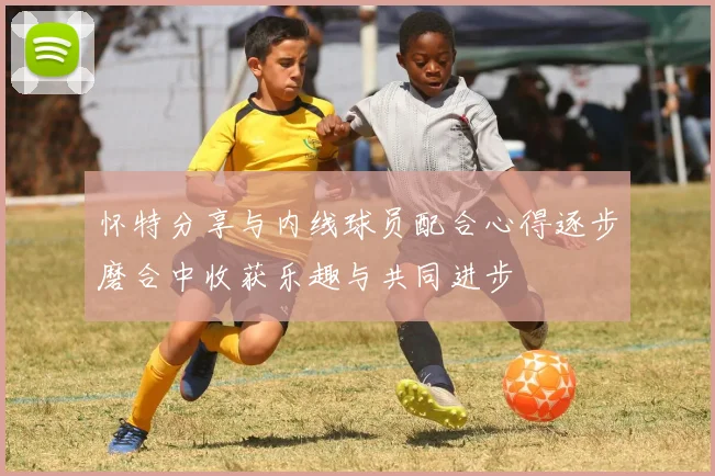 怀特分享与内线球员配合心得逐步磨合中收获乐趣与共同进步
