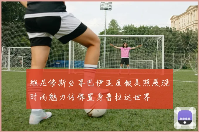 维尼修斯分享巴伊亚度假美照展现时尚魅力仿佛置身普拉达世界
