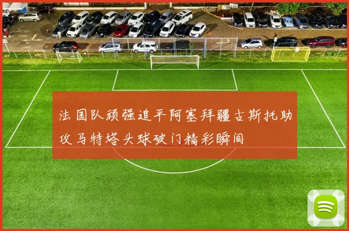 法国队顽强追平阿塞拜疆古斯托助攻马特塔头球破门精彩瞬间