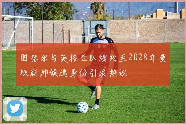 图赫尔与英格兰队续约至2028年曼联新帅候选身份引发热议