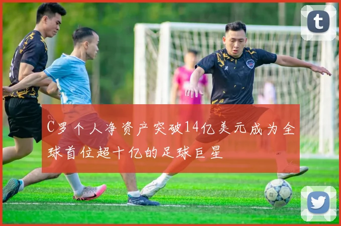 C罗个人净资产突破14亿美元成为全球首位超十亿的足球巨星