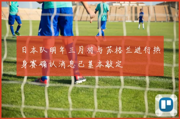 日本队明年三月将与苏格兰进行热身赛确认消息已基本敲定