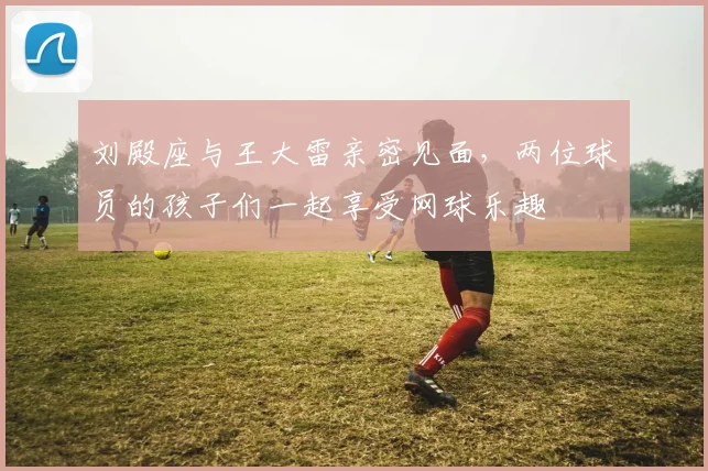 刘殿座与王大雷亲密见面，两位球员的孩子们一起享受网球乐趣