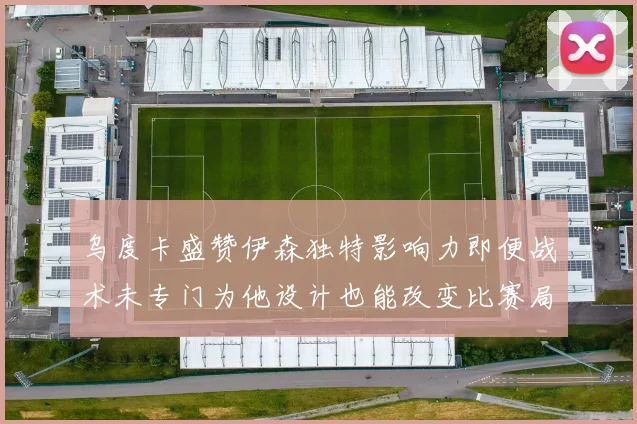 乌度卡盛赞伊森独特影响力即便战术未专门为他设计也能改变比赛局势
