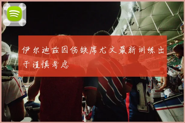 伊尔迪兹因伤缺席尤文最新训练出于谨慎考虑