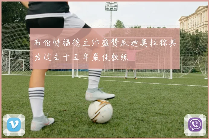 布伦特福德主帅盛赞瓜迪奥拉称其为过去十五年最佳教练