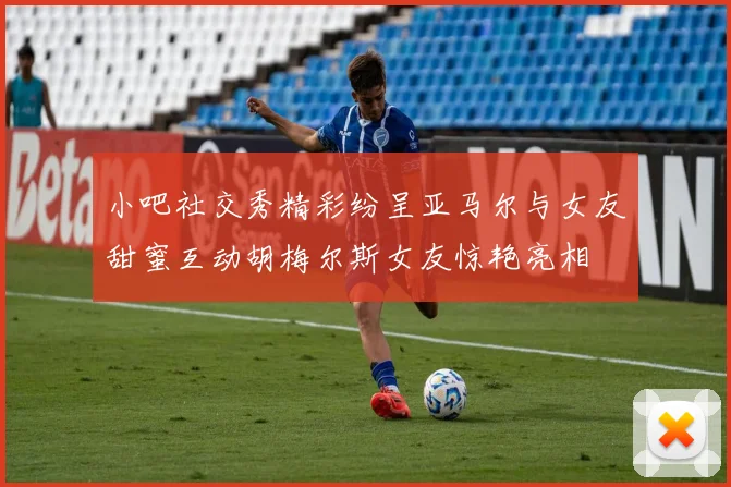 小吧社交秀精彩纷呈亚马尔与女友甜蜜互动胡梅尔斯女友惊艳亮相